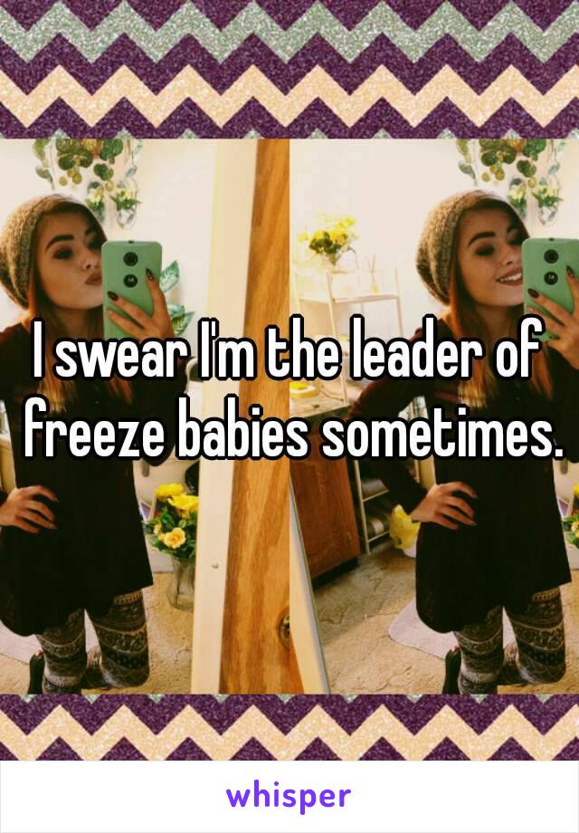 I swear I'm the leader of freeze babies sometimes.