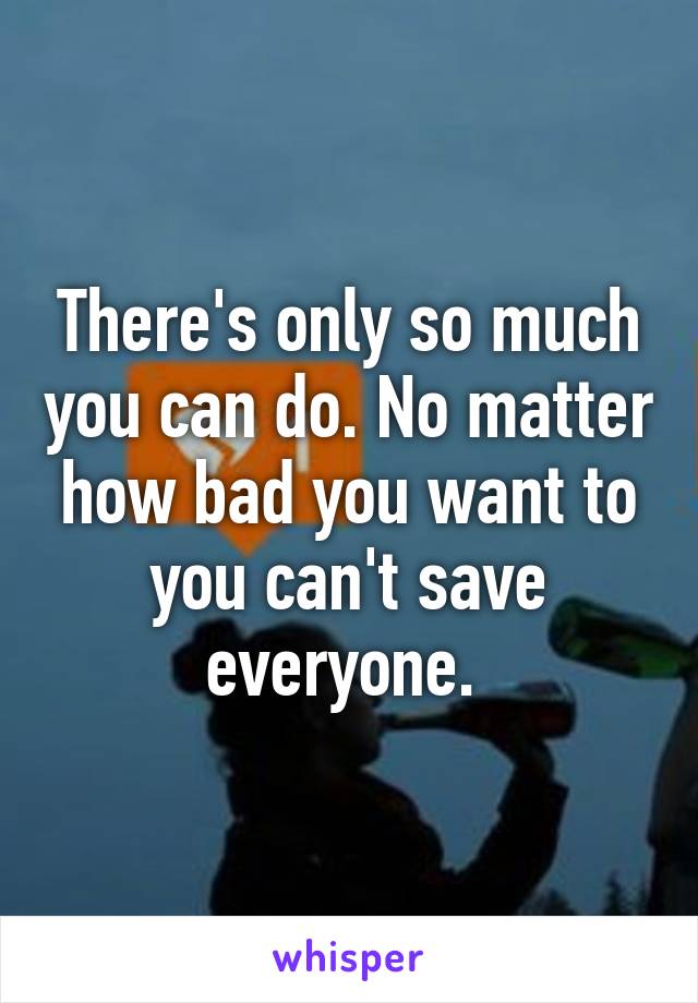 There's only so much you can do. No matter how bad you want to you can't save everyone. 