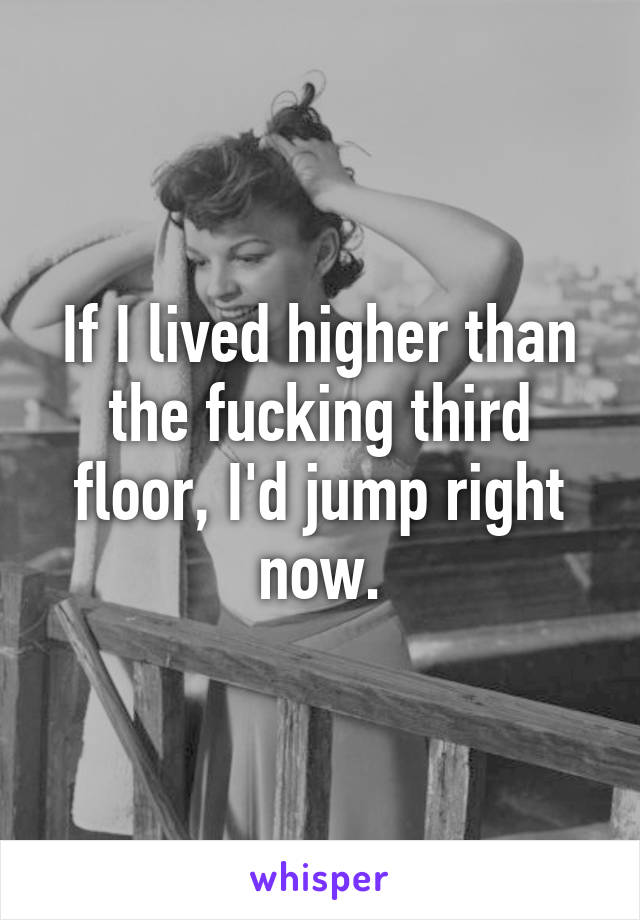 If I lived higher than the fucking third floor, I'd jump right now.