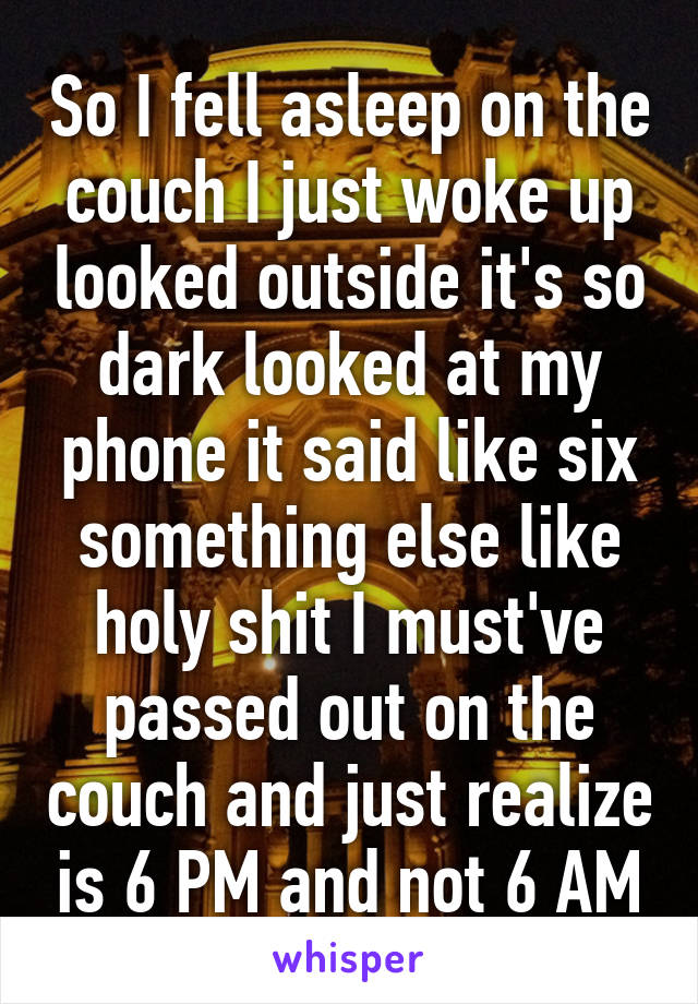 So I fell asleep on the couch I just woke up looked outside it's so dark looked at my phone it said like six something else like holy shit I must've passed out on the couch and just realize is 6 PM and not 6 AM