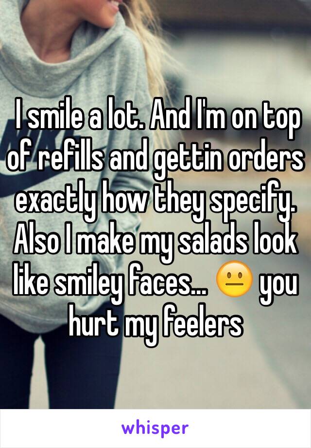  I smile a lot. And I'm on top of refills and gettin orders exactly how they specify. Also I make my salads look like smiley faces... 😐 you hurt my feelers