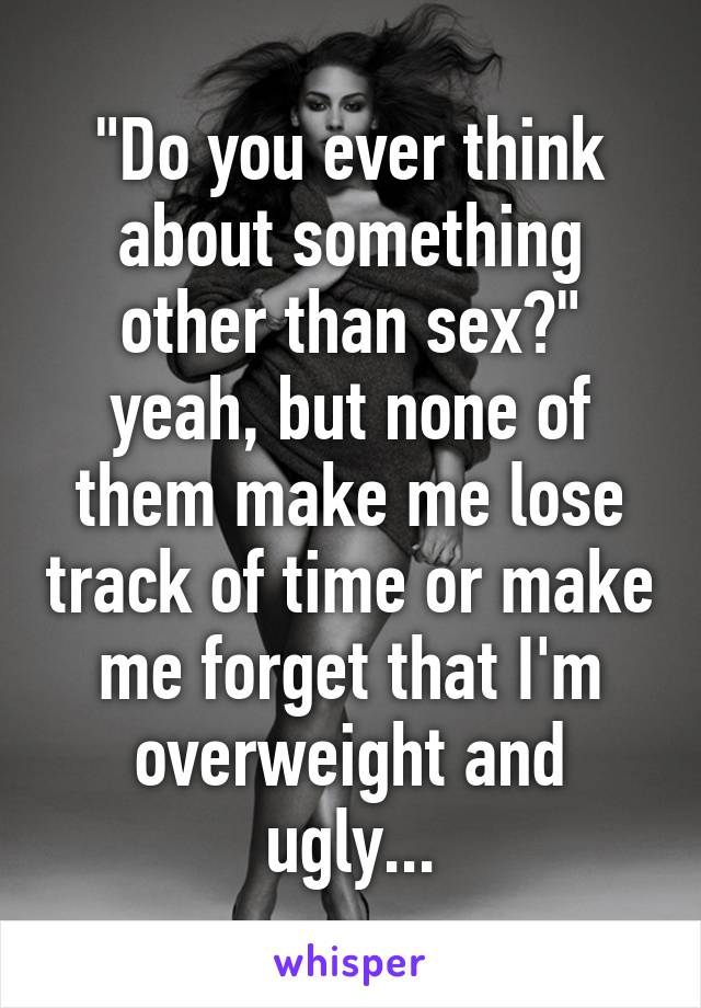 "Do you ever think about something other than sex?" yeah, but none of them make me lose track of time or make me forget that I'm overweight and ugly...