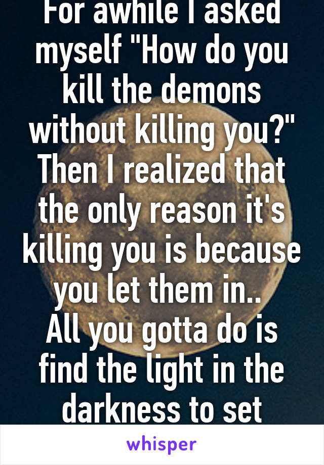 For awhile I asked myself "How do you kill the demons without killing you?" Then I realized that the only reason it's killing you is because you let them in.. 
All you gotta do is find the light in the darkness to set yourself free. 