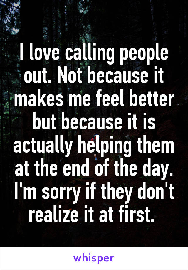 I love calling people out. Not because it makes me feel better but because it is actually helping them at the end of the day. I'm sorry if they don't realize it at first. 