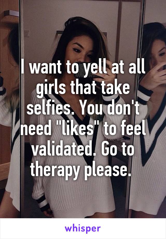 I want to yell at all girls that take selfies. You don't need "likes" to feel validated. Go to therapy please. 