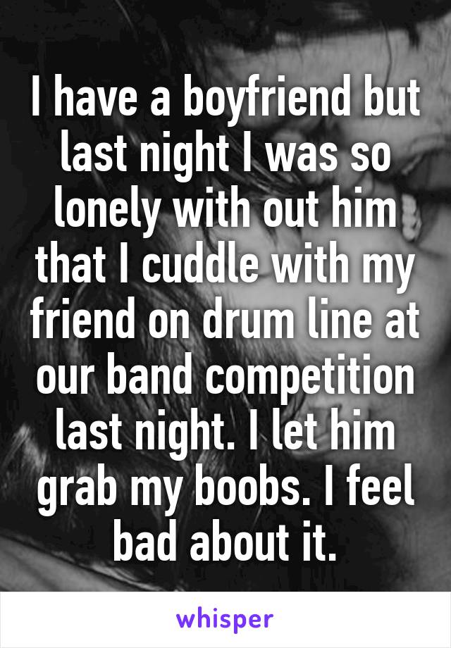 I have a boyfriend but last night I was so lonely with out him that I cuddle with my friend on drum line at our band competition last night. I let him grab my boobs. I feel bad about it.