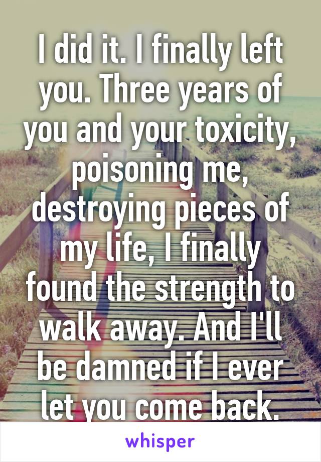 I did it. I finally left you. Three years of you and your toxicity, poisoning me, destroying pieces of my life, I finally found the strength to walk away. And I'll be damned if I ever let you come back.