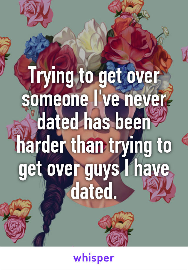 Trying to get over someone I've never dated has been harder than trying to get over guys I have dated.