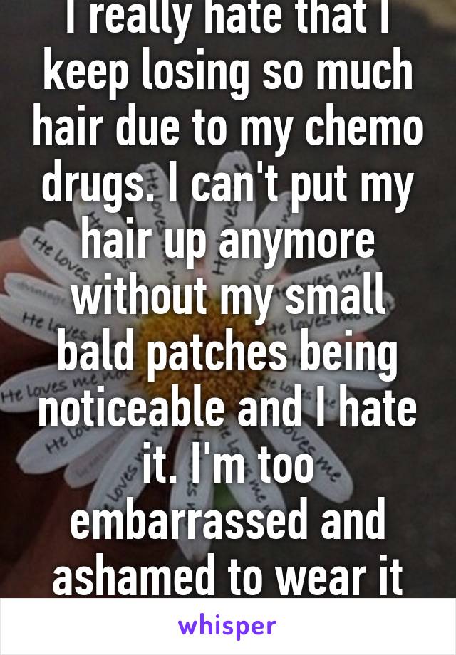 I really hate that I keep losing so much hair due to my chemo drugs. I can't put my hair up anymore without my small bald patches being noticeable and I hate it. I'm too embarrassed and ashamed to wear it up in public. 