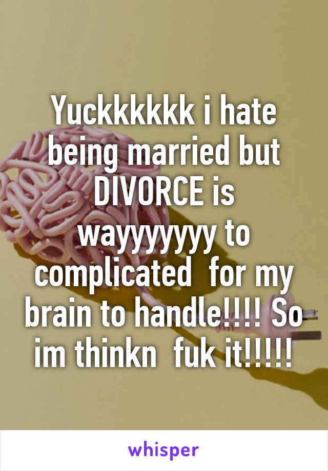 Yuckkkkkk i hate being married but DIVORCE is wayyyyyyy to complicated  for my brain to handle!!!! So im thinkn  fuk it!!!!!