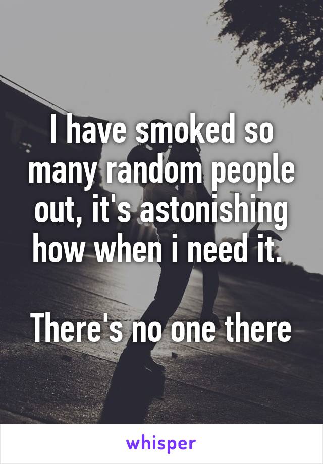 I have smoked so many random people out, it's astonishing how when i need it. 

There's no one there