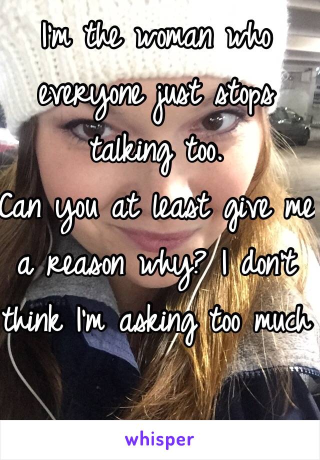 I'm the woman who everyone just stops talking too. 
Can you at least give me a reason why? I don't think I'm asking too much