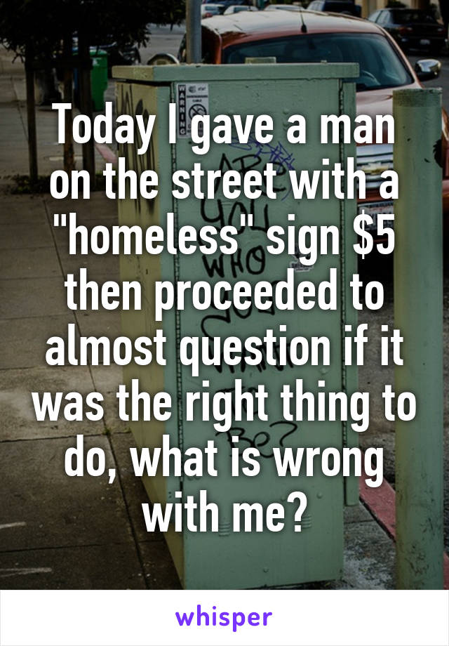 Today I gave a man on the street with a "homeless" sign $5 then proceeded to almost question if it was the right thing to do, what is wrong with me?