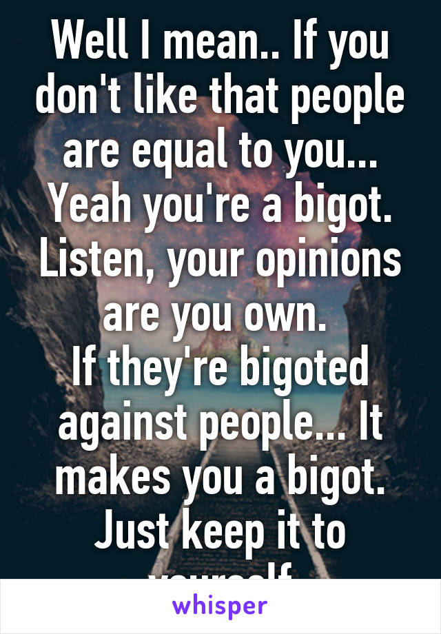 Well I mean.. If you don't like that people are equal to you... Yeah you're a bigot.
Listen, your opinions are you own. 
If they're bigoted against people... It makes you a bigot.
Just keep it to yourself