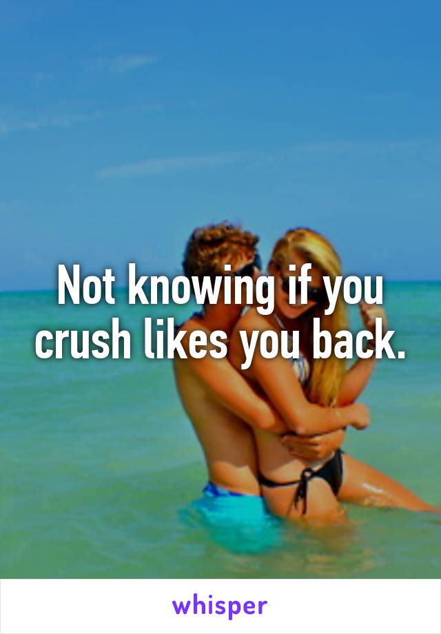 Not knowing if you crush likes you back.