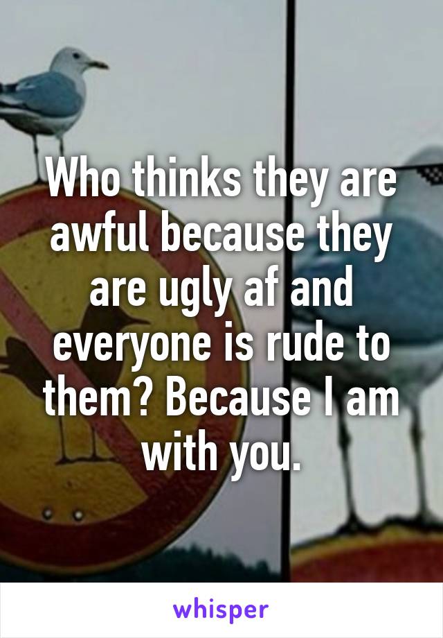 Who thinks they are awful because they are ugly af and everyone is rude to them? Because I am with you.