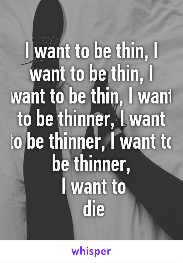 I want to be thin, I want to be thin, I want to be thin, I want to be thinner, I want to be thinner, I want to be thinner,
 I want to
 die