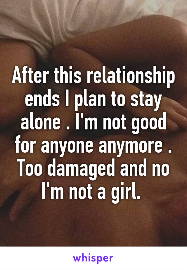 After this relationship ends I plan to stay alone . I'm not good for anyone anymore . Too damaged and no I'm not a girl. 