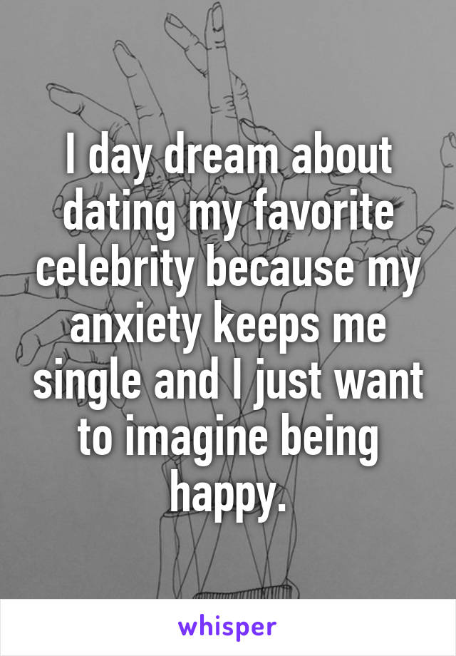 I day dream about dating my favorite celebrity because my anxiety keeps me single and I just want to imagine being happy.