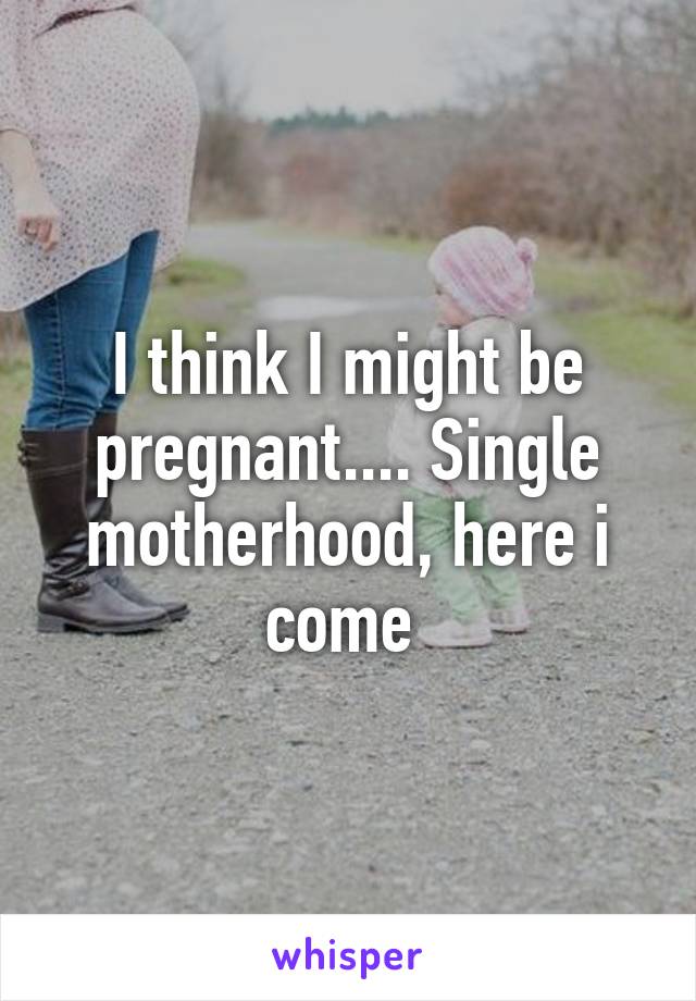 I think I might be pregnant.... Single motherhood, here i come 