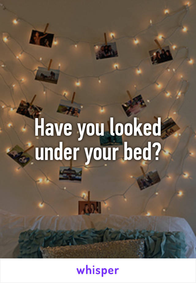 Have you looked under your bed?