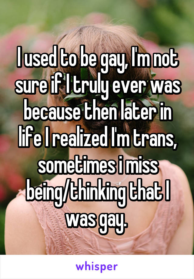 I used to be gay, I'm not sure if I truly ever was because then later in life I realized I'm trans, sometimes i miss being/thinking that I was gay. 