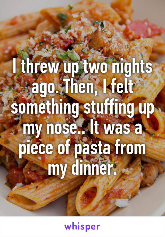 I threw up two nights ago. Then, I felt something stuffing up my nose.. It was a piece of pasta from my dinner.