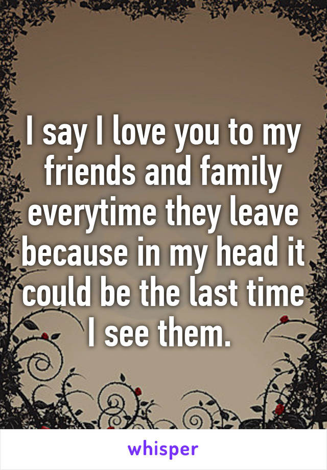 I say I love you to my friends and family everytime they leave because in my head it could be the last time I see them. 