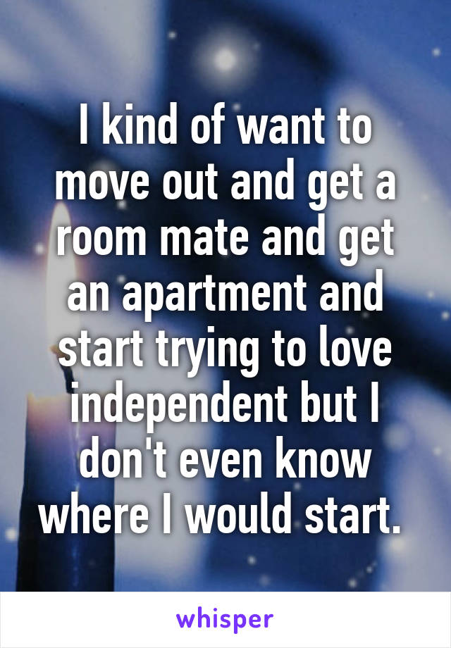 I kind of want to move out and get a room mate and get an apartment and start trying to love independent but I don't even know where I would start. 