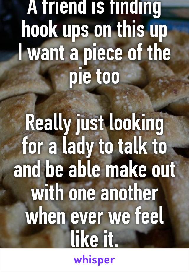 A friend is finding hook ups on this up
I want a piece of the pie too

Really just looking for a lady to talk to and be able make out with one another when ever we feel like it.
