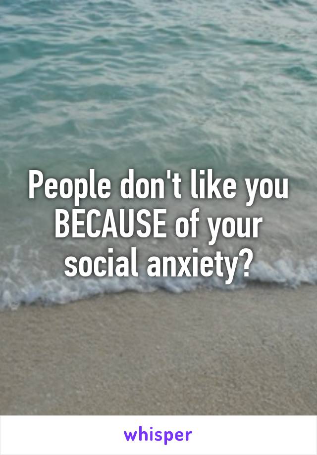 People don't like you BECAUSE of your social anxiety?