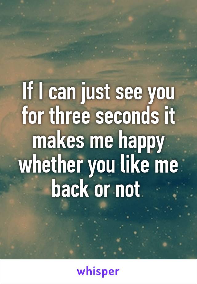 If I can just see you for three seconds it makes me happy whether you like me back or not 