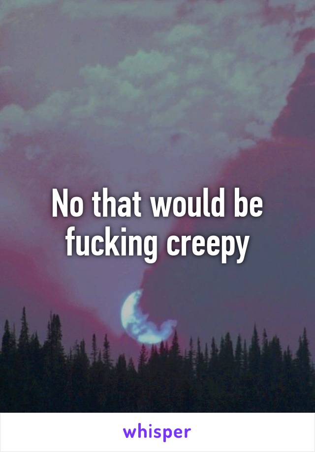 No that would be fucking creepy