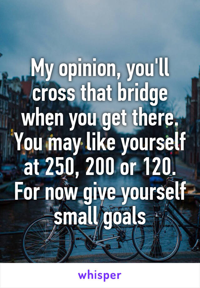 My opinion, you'll cross that bridge when you get there. You may like yourself at 250, 200 or 120. For now give yourself small goals