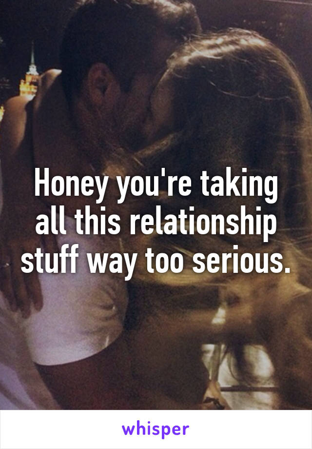 Honey you're taking all this relationship stuff way too serious.