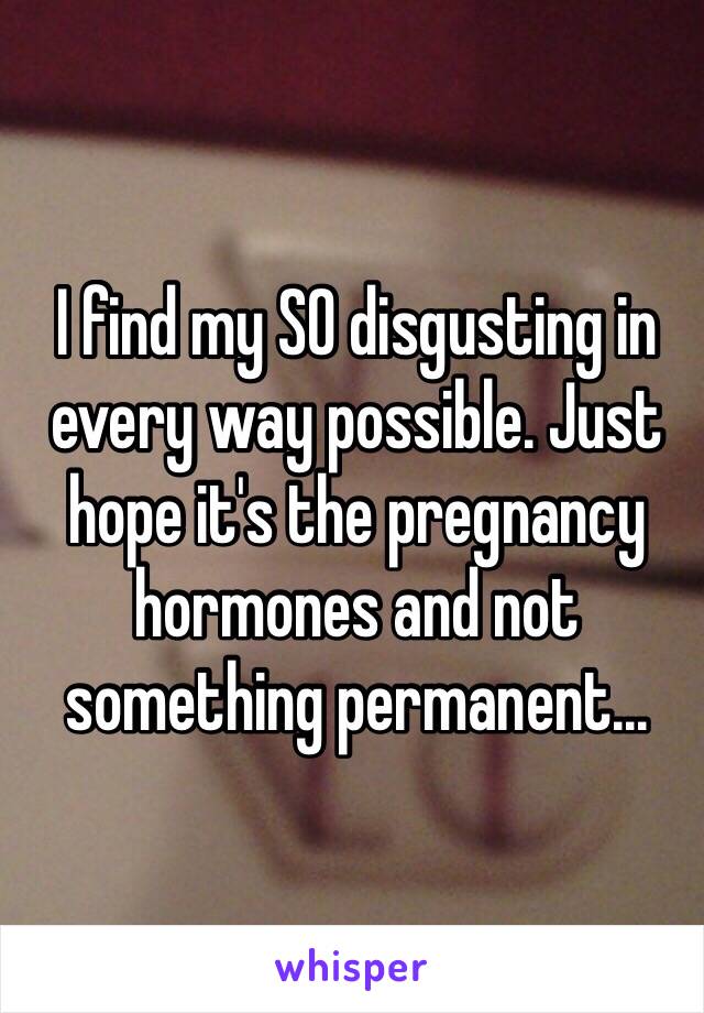 I find my SO disgusting in every way possible. Just hope it's the pregnancy hormones and not something permanent... 