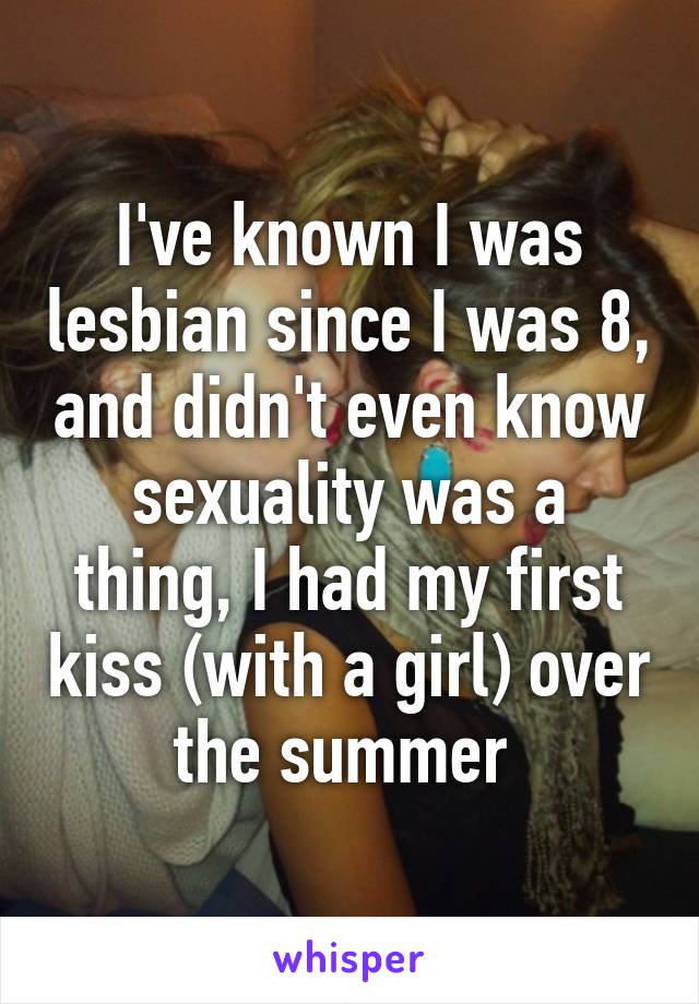 I've known I was lesbian since I was 8, and didn't even know sexuality was a thing, I had my first kiss (with a girl) over the summer 