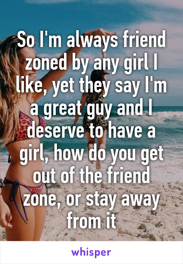 So I'm always friend zoned by any girl I like, yet they say I'm a great guy and I deserve to have a girl, how do you get out of the friend zone, or stay away from it