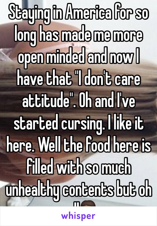 Staying in America for so long has made me more open minded and now I have that "I don't care attitude". Oh and I've started cursing. I like it here. Well the food here is filled with so much unhealthy contents but oh well💁🏾