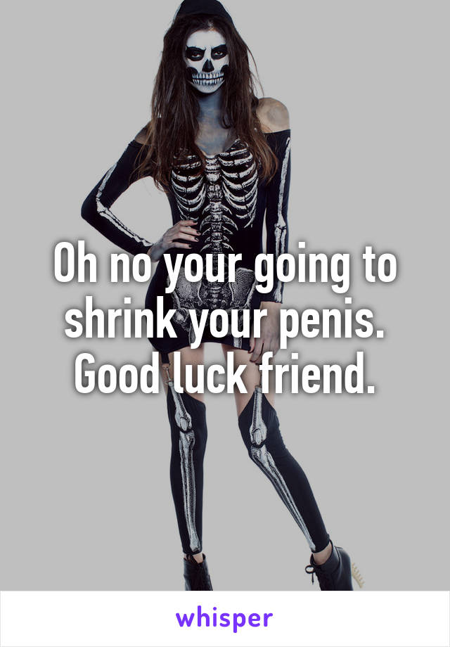 Oh no your going to shrink your penis. Good luck friend.