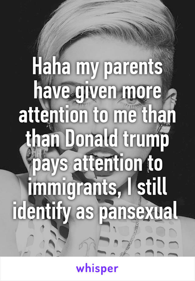 Haha my parents have given more attention to me than than Donald trump pays attention to immigrants, I still identify as pansexual 