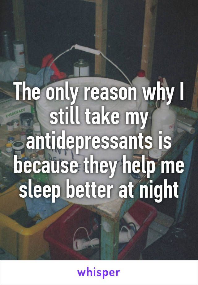 The only reason why I still take my antidepressants is because they help me sleep better at night