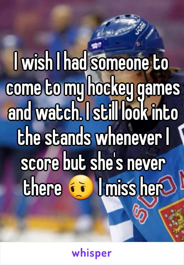 I wish I had someone to come to my hockey games and watch. I still look into the stands whenever I score but she's never there 😔 I miss her