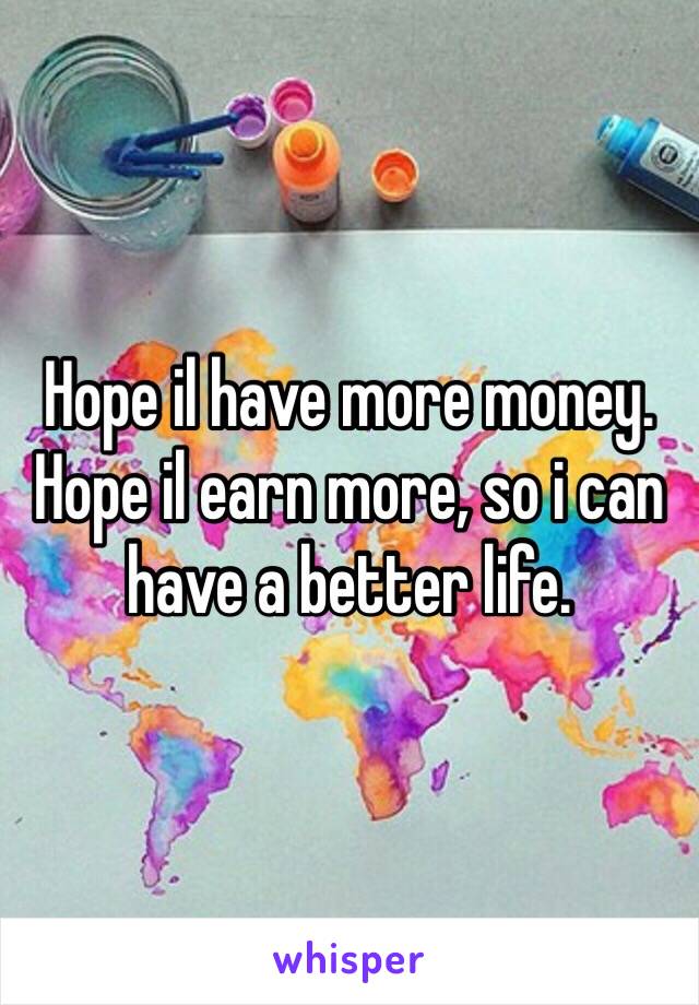 Hope il have more money. Hope il earn more, so i can have a better life.