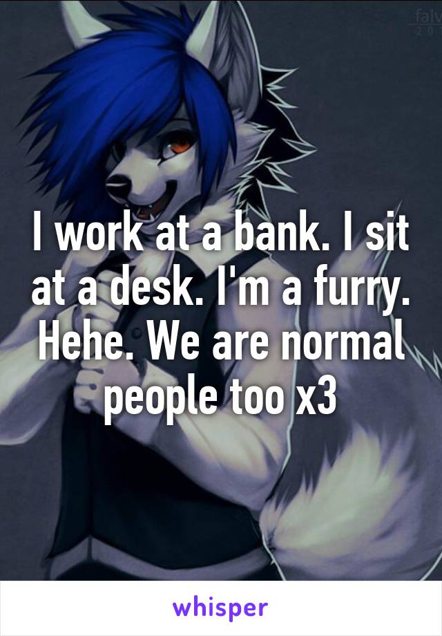 I work at a bank. I sit at a desk. I'm a furry. Hehe. We are normal people too x3