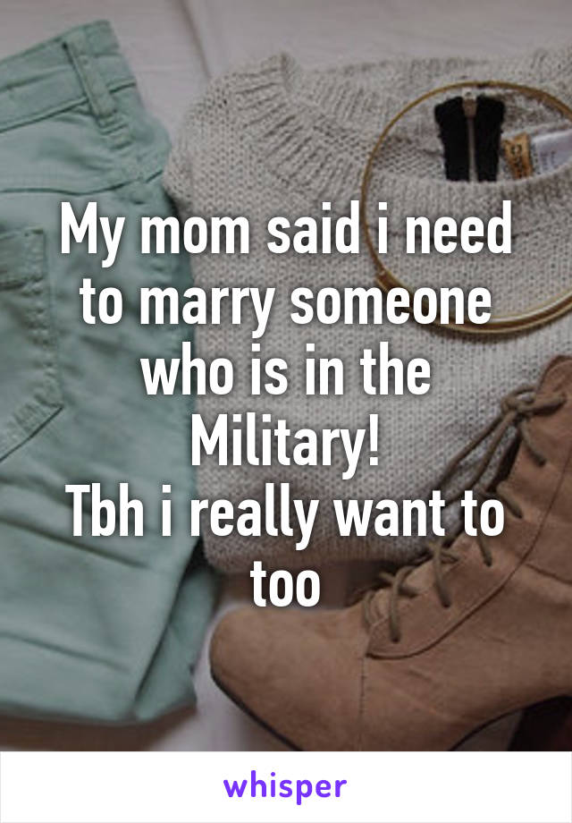 My mom said i need to marry someone who is in the Military!
Tbh i really want to too