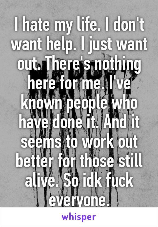 I hate my life. I don't want help. I just want out. There's nothing here for me. I've known people who have done it. And it seems to work out better for those still alive. So idk fuck everyone.