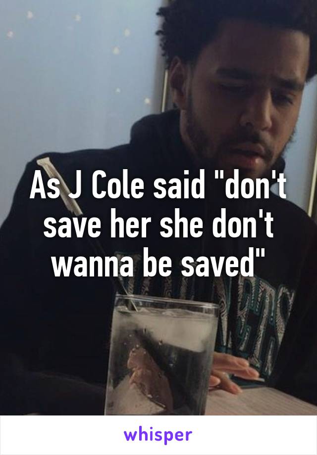 As J Cole said "don't save her she don't wanna be saved"