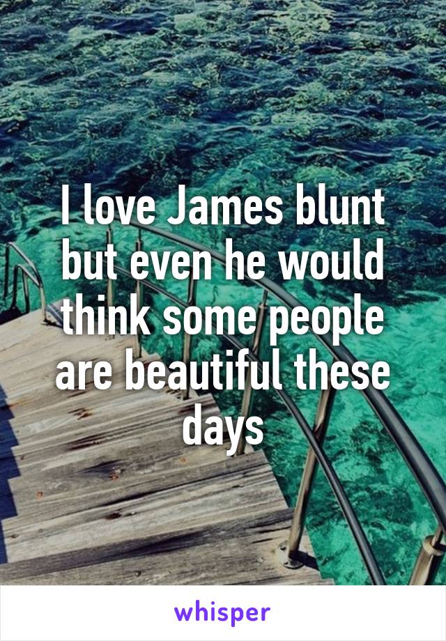 I love James blunt but even he would think some people are beautiful these days