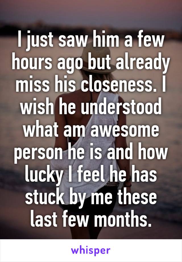 I just saw him a few hours ago but already miss his closeness. I wish he understood what am awesome person he is and how lucky I feel he has stuck by me these last few months.